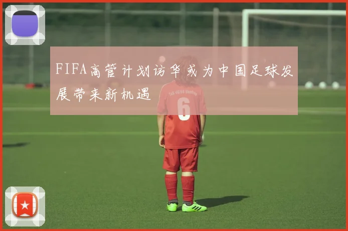 FIFA高管计划访华或为中国足球发展带来新机遇