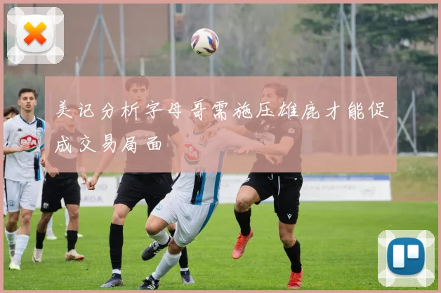 美记分析字母哥需施压雄鹿才能促成交易局面