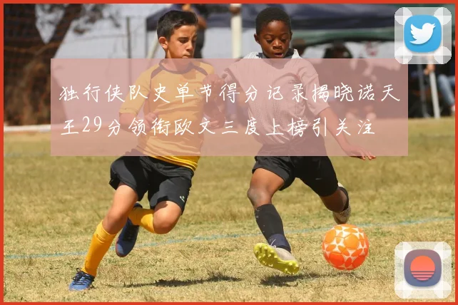 独行侠队史单节得分记录揭晓诺天王29分领衔欧文三度上榜引关注