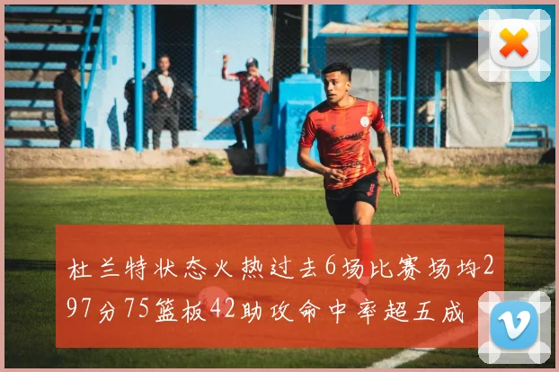 杜兰特状态火热过去6场比赛场均297分75篮板42助攻命中率超五成