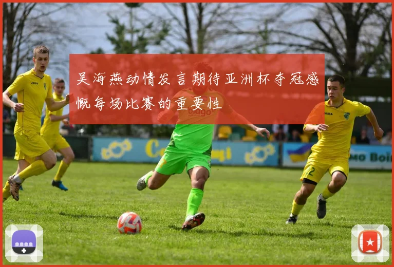 吴海燕动情发言期待亚洲杯夺冠感慨每场比赛的重要性