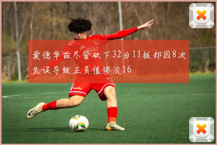 爱德华兹尽管砍下32分11板却因8次失误导致正负值惨淡16