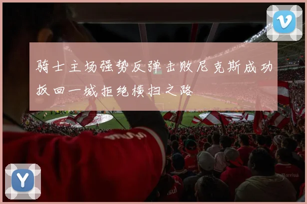 骑士主场强势反弹击败尼克斯成功扳回一城拒绝横扫之路