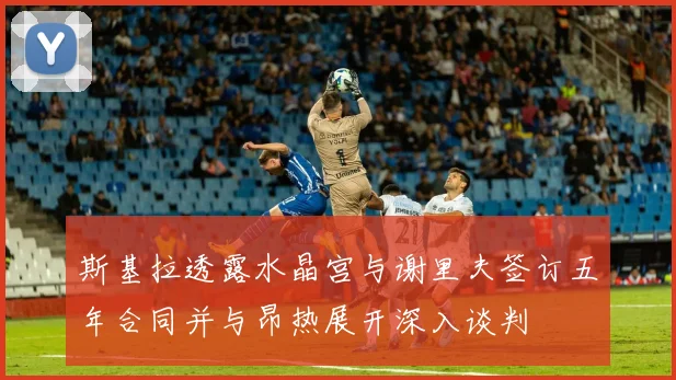 斯基拉透露水晶宫与谢里夫签订五年合同并与昂热展开深入谈判