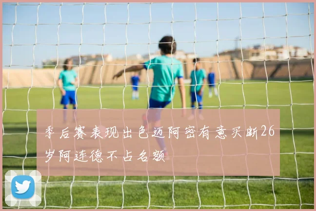 季后赛表现出色迈阿密有意买断26岁阿连德不占名额