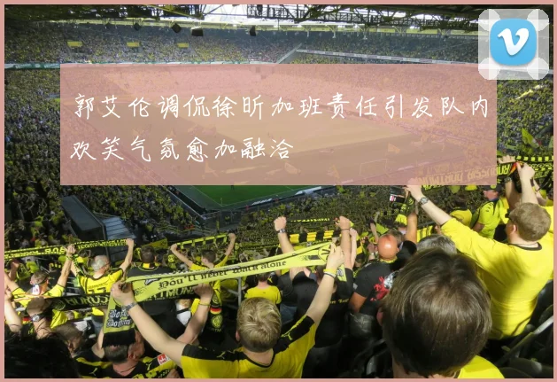 郭艾伦调侃徐昕加班责任引发队内欢笑气氛愈加融洽