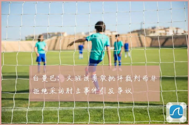 白曼巴：文班该勇敢批评裁判而非拒绝采访肘击事件引发争议