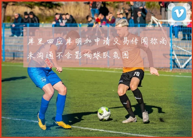 库里回应库明加申请交易传闻称尚未沟通不会影响球队氛围