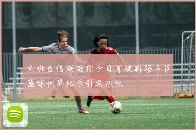 文班自信满满称今日可破脚踢卡筐篮球世界纪录引发热议