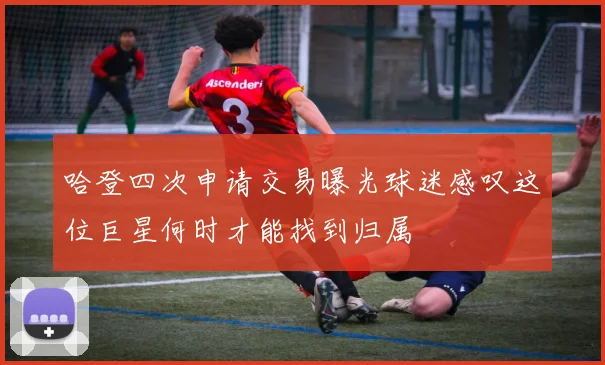 哈登四次申请交易曝光球迷感叹这位巨星何时才能找到归属