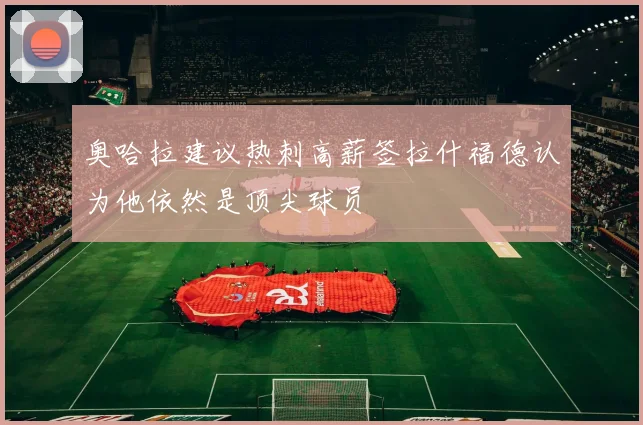 奥哈拉建议热刺高薪签拉什福德认为他依然是顶尖球员