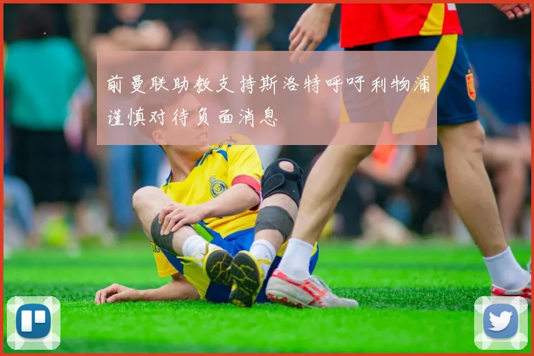 前曼联助教支持斯洛特呼吁利物浦谨慎对待负面消息