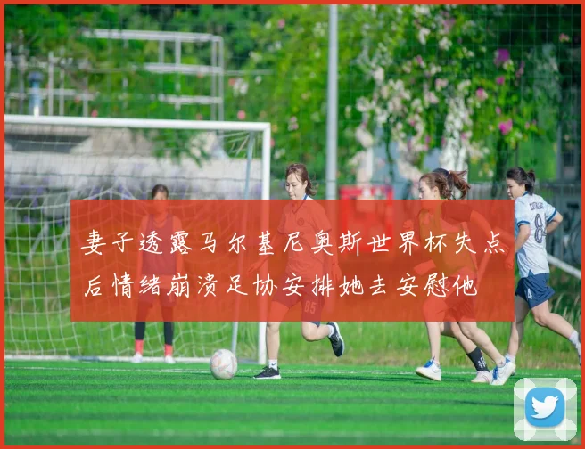 妻子透露马尔基尼奥斯世界杯失点后情绪崩溃足协安排她去安慰他