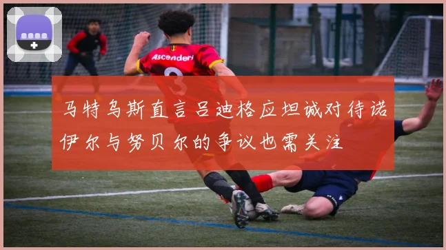 马特乌斯直言吕迪格应坦诚对待诺伊尔与努贝尔的争议也需关注
