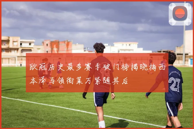 欧冠历史最多赛季破门榜揭晓梅西本泽马领衔莱万紧随其后