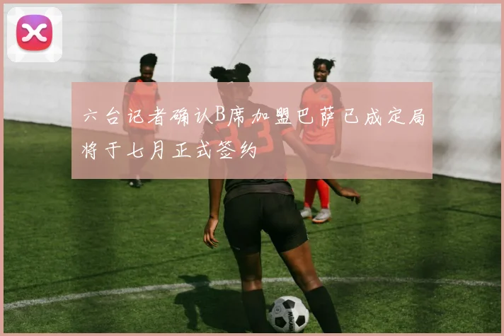六台记者确认B席加盟巴萨已成定局将于七月正式签约