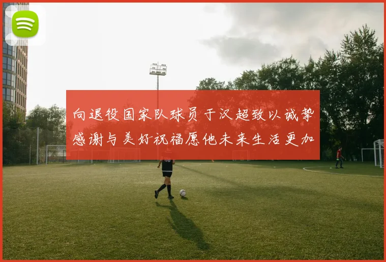 向退役国家队球员于汉超致以诚挚感谢与美好祝福愿他未来生活更加精彩