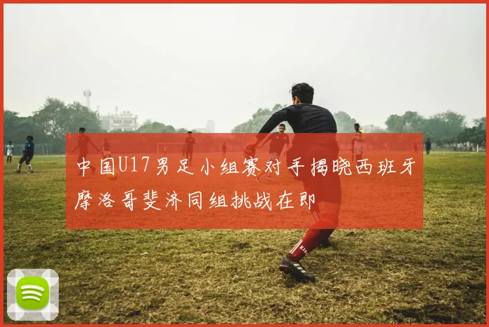 中国U17男足小组赛对手揭晓西班牙摩洛哥斐济同组挑战在即