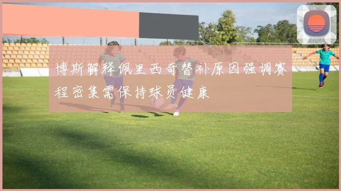 博斯解释佩里西奇替补原因强调赛程密集需保持球员健康